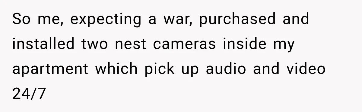 So me, expecting a war, purchased and installed two nest cameras inside my apartment which pick up audio and video 24/7