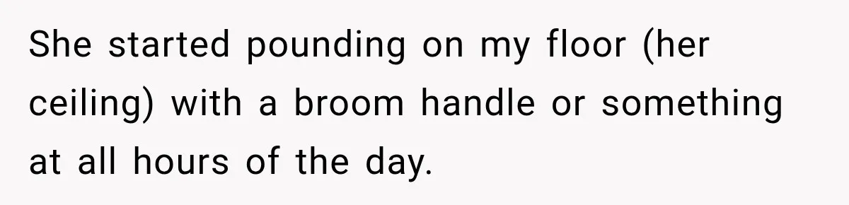 She started pounding on my floor (her ceiling) with a broom handle or something at all hours of the day.