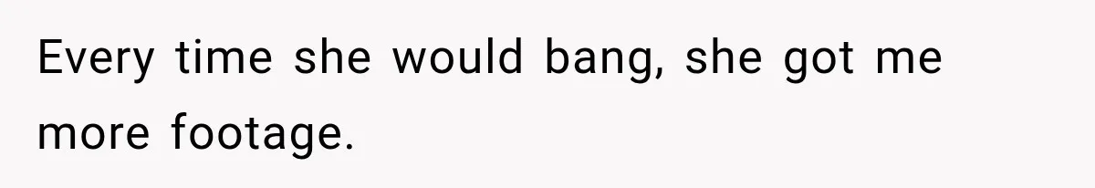 Every time she would bang, she got me more footage.