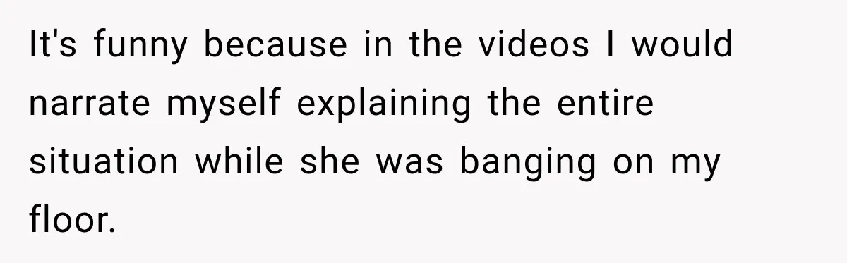 It's funny because in the videos I would narrate myself explaining the entire situation while she was banging on my floor.