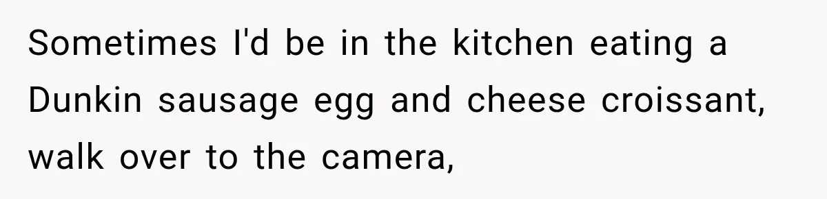 Sometimes I'd be in the kitchen eating a Dunkin sausage egg and cheese croissant, walk over to the camera,