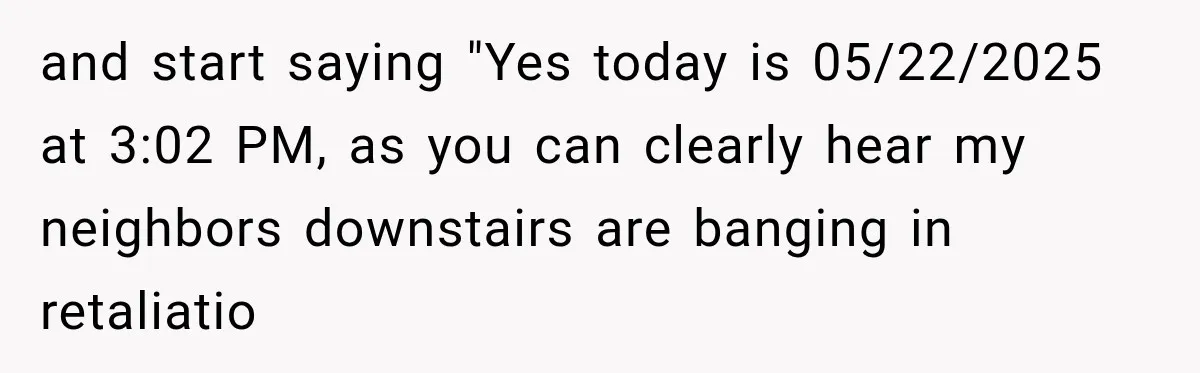 and start saying "Yes today is 05/22/2025 at 3:02 PM, as you can clearly hear my neighbors downstairs are banging in retaliatio
