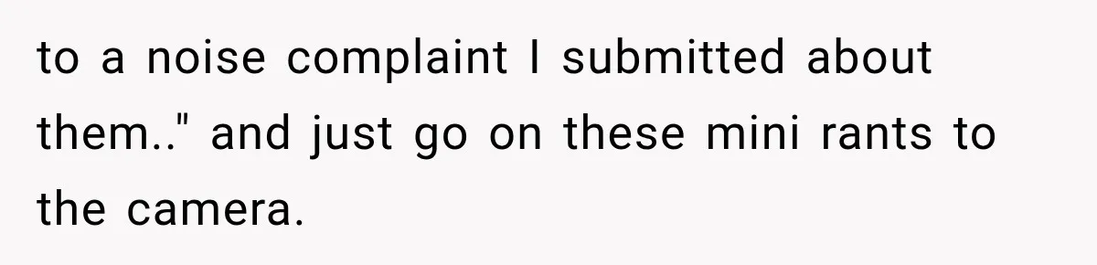 to a noise complaint I submitted about them.." and just go on these mini rants to the camera.