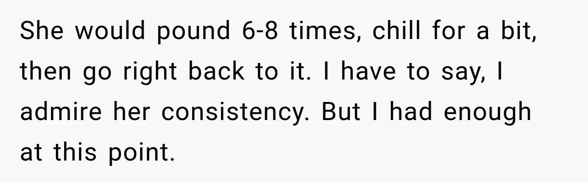 She would pound 6-8 times, chill for a bit, then go right back to it. I have to say, I admire her consistency. But I had enough at this point.