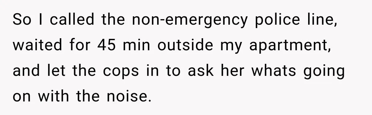 So I called the non-emergency police line, waited for 45 min outside my apartment, and let the cops in to ask her whats going on with the noise.