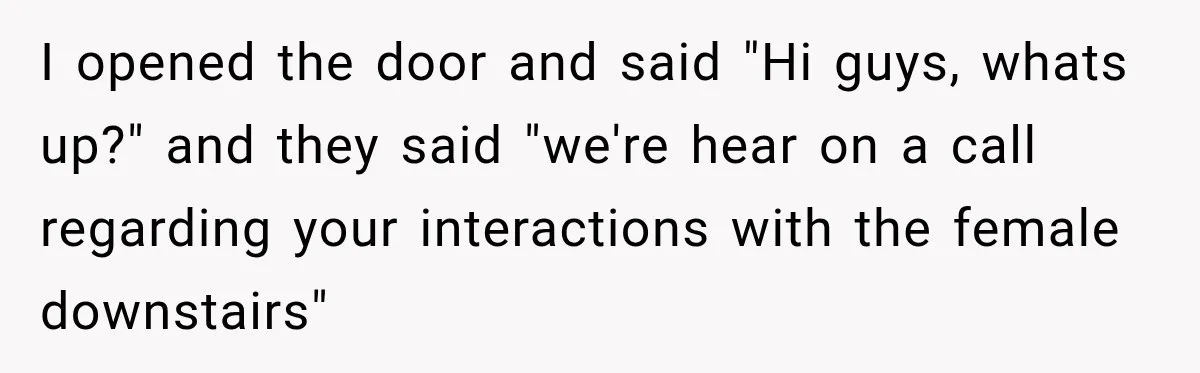 I opened the door and said "Hi guys, whats up?" and they said "we're hear on a call regarding your interactions with the female downstairs"