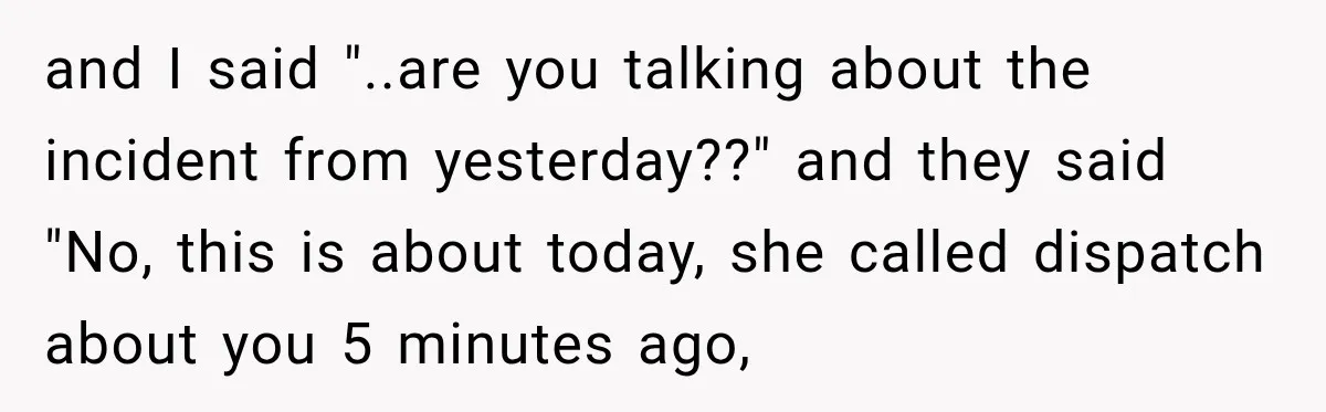 and I said "..are you talking about the incident from yesterday??" and they said "No, this is about today, she called dispatch about you 5 minutes ago,