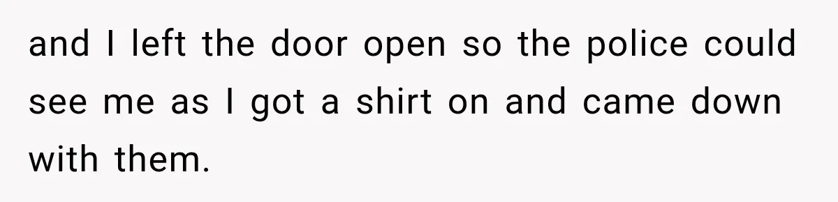 and I left the door open so the police could see me as I got a shirt on and came down with them.