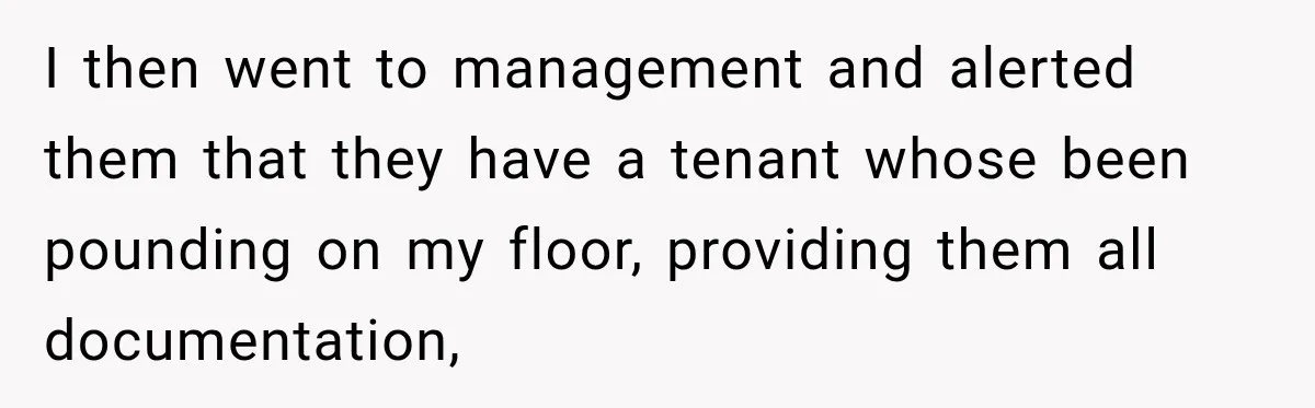 I then went to management and alerted them that they have a tenant whose been pounding on my floor, providing them all documentation,