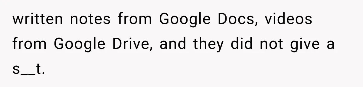 written notes from Google Docs, videos from Google Drive, and they did not give a s__t.
