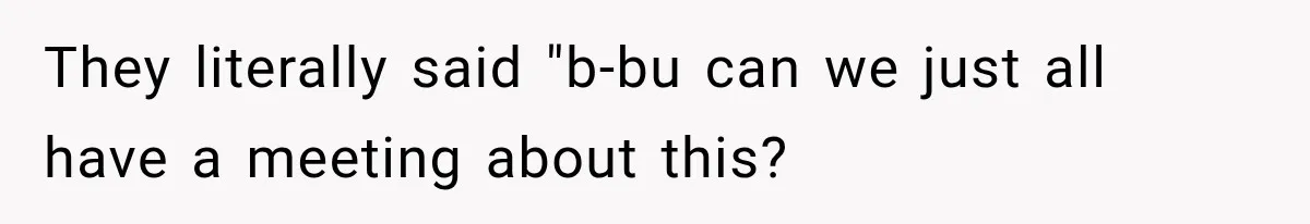 They literally said "b-bu can we just all have a meeting about this?