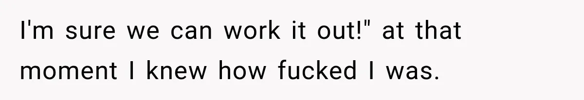 I'm sure we can work it out!" at that moment I knew how fucked I was.