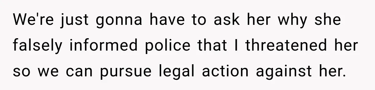 We're just gonna have to ask her why she falsely informed police that I threatened her so we can pursue legal action against her.