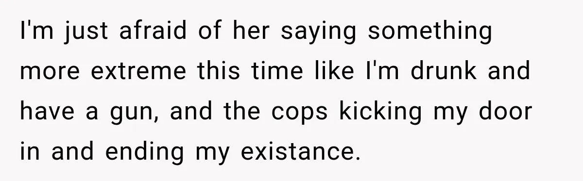 I'm just afraid of her saying something more extreme this time like I'm drunk and have a gun, and the cops kicking my door in and ending my existance.