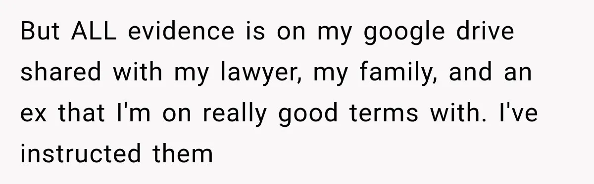 But ALL evidence is on my google drive shared with my lawyer, my family, and an ex that I'm on really good terms with. I've instructed them