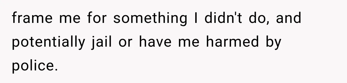 frame me for something I didn't do, and potentially jail or have me harmed by police.