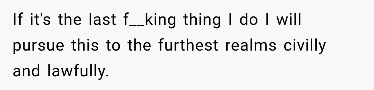 If it's the last f__king thing I do I will pursue this to the furthest realms civilly and lawfully.