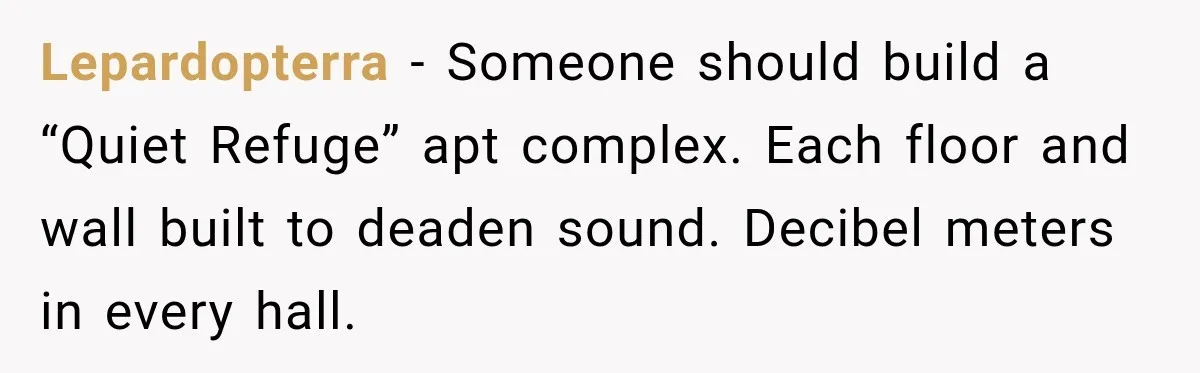 Lepardopterra − Someone should build a “Quiet Refuge” apt complex. Each floor and wall built to deaden sound. Decibel meters in every hall.