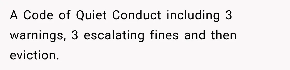 A Code of Quiet Conduct including 3 warnings, 3 escalating fines and then eviction.