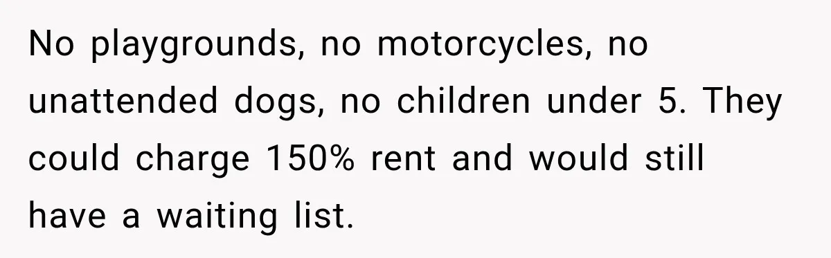 No playgrounds, no motorcycles, no unattended dogs, no children under 5. They could charge 150% rent and would still have a waiting list.