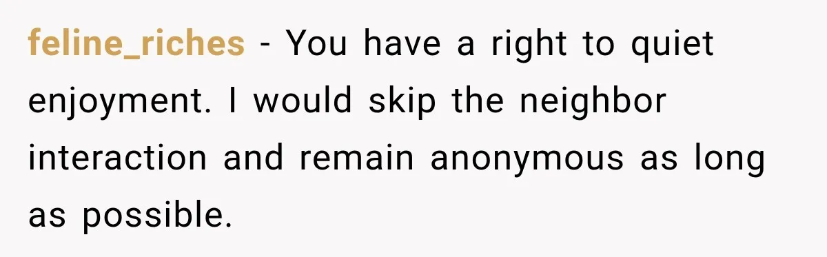 feline_riches − You have a right to quiet enjoyment. I would skip the neighbor interaction and remain anonymous as long as possible.