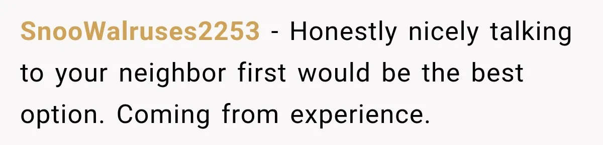 SnooWalruses2253 − Honestly nicely talking to your neighbor first would be the best option. Coming from experience.