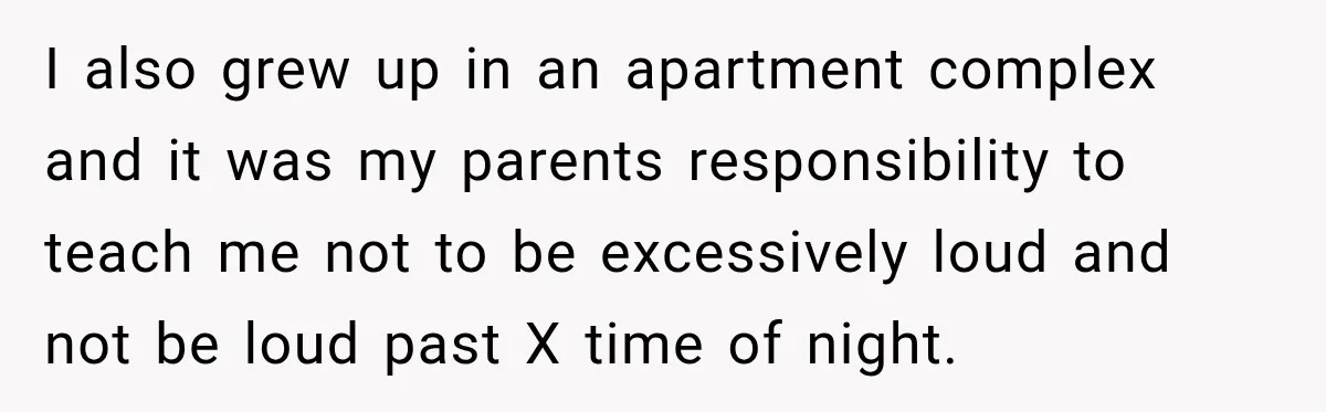 I also grew up in an apartment complex and it was my parents responsibility to teach me not to be excessively loud and not be loud past X time of...