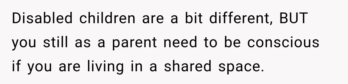 Disabled children are a bit different, BUT you still as a parent need to be conscious if you are living in a shared space.