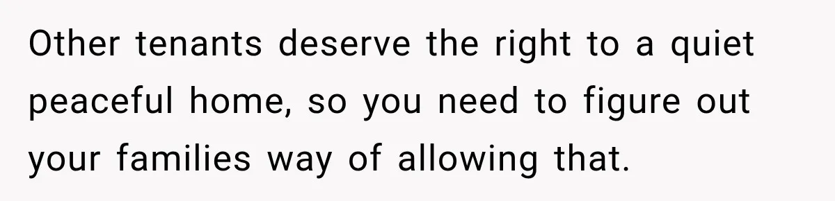 Other tenants deserve the right to a quiet peaceful home, so you need to figure out your families way of allowing that.