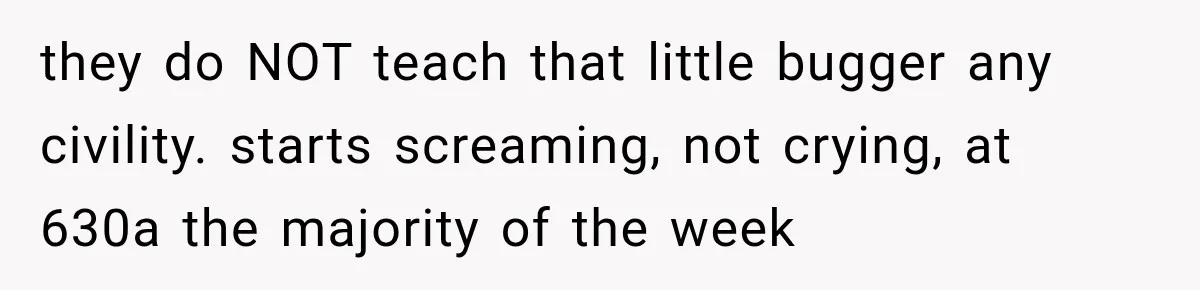 they do NOT teach that little bugger any civility. starts screaming, not crying, at 630a the majority of the week