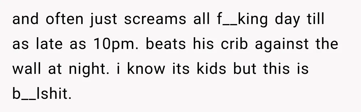 and often just screams all f__king day till as late as 10pm. beats his crib against the wall at night. i know its kids but this is b__lshit.