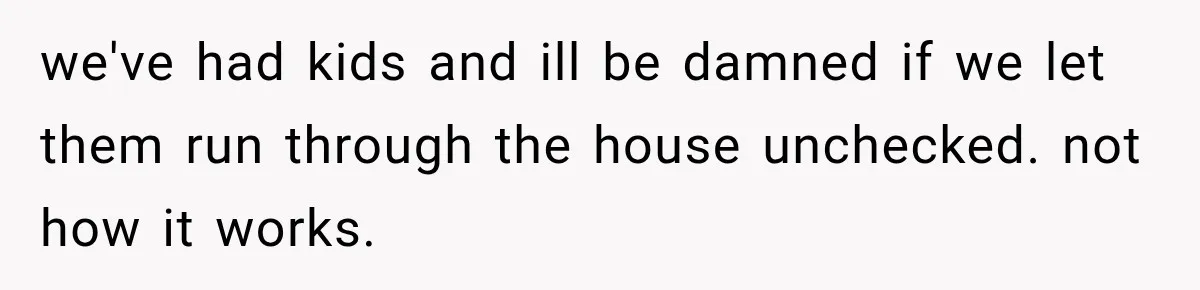 we've had kids and ill be damned if we let them run through the house unchecked. not how it works.