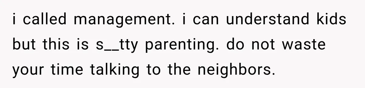 i called management. i can understand kids but this is s__tty parenting. do not waste your time talking to the neighbors.