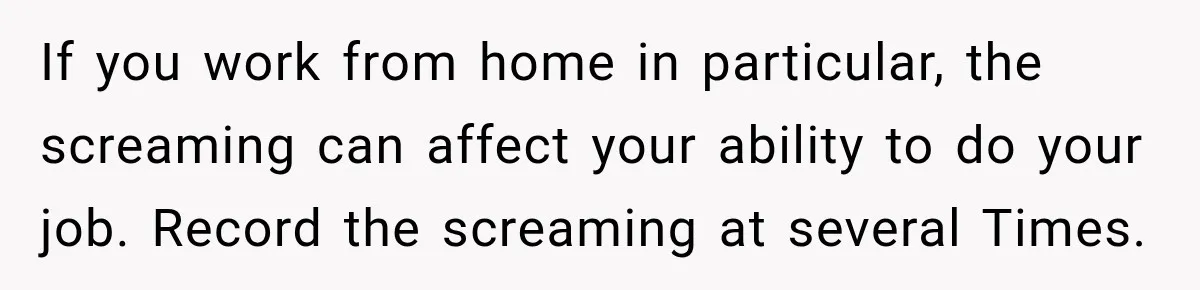 If you work from home in particular, the screaming can affect your ability to do your job. Record the screaming at several Times.