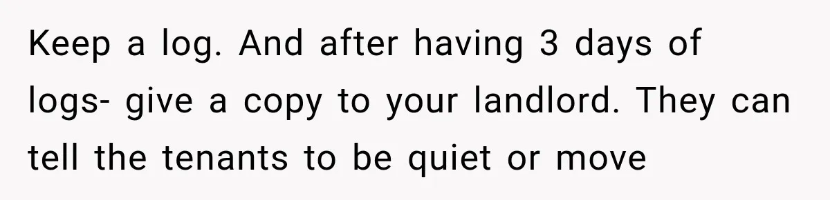Keep a log. And after having 3 days of logs- give a copy to your landlord. They can tell the tenants to be quiet or move