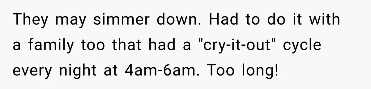 They may simmer down. Had to do it with a family too that had a "cry-it-out" cycle every night at 4am-6am. Too long!
