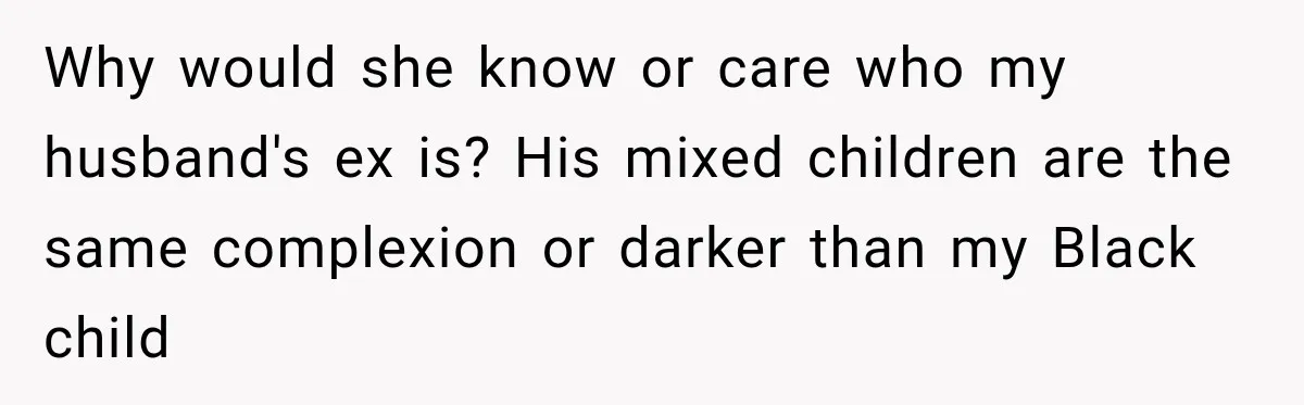 Woman Catches Neighbor Pouring Water on Their Driveway in Freezing Weather After Years of Feuding Why would she know or care who my husband's ex is? His mixed children are the same complexion or darker than my Black child