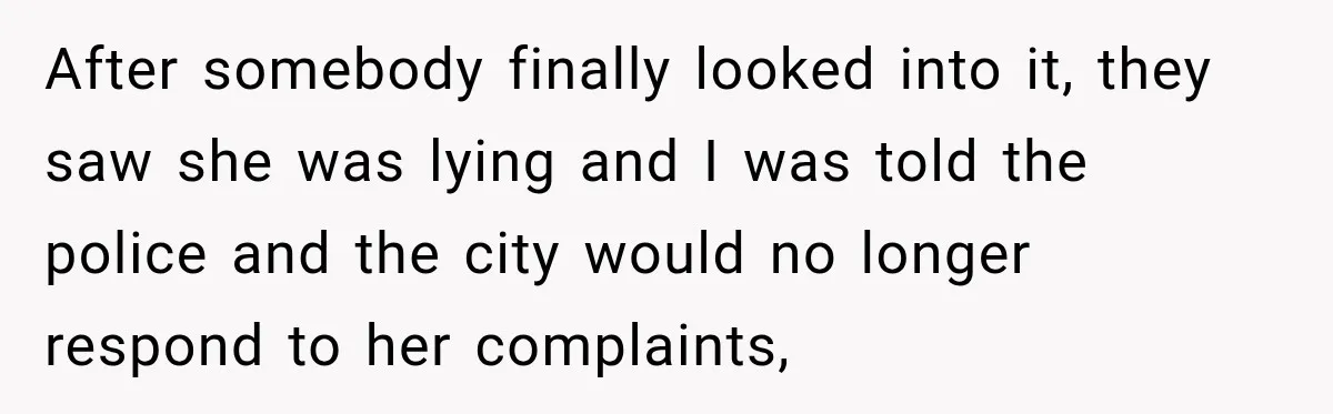Woman Catches Neighbor Pouring Water on Their Driveway in Freezing Weather After Years of Feuding After somebody finally looked into it, they saw she was lying and I was told the police and the city would no longer respond to her complaints,