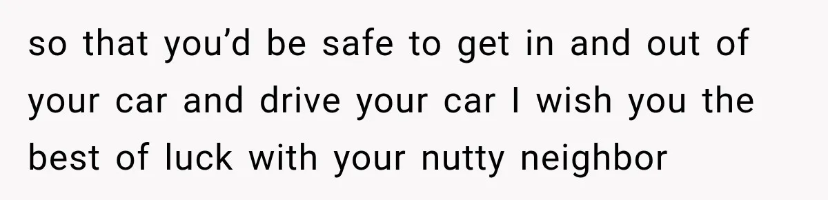 Woman Catches Neighbor Pouring Water on Their Driveway in Freezing Weather After Years of Feuding so that you’d be safe to get in and out of your car and drive your car I wish you the best of luck with your nutty neighbor