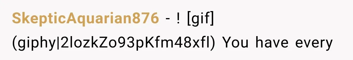 SkepticAquarian876 − ! [gif](giphy|2lozkZo93pKfm48xfl) You have every