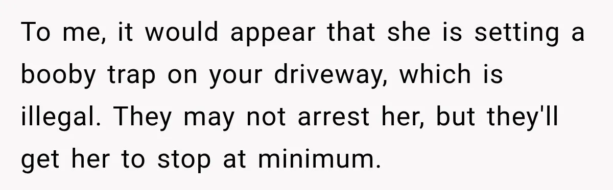 Woman Catches Neighbor Pouring Water on Their Driveway in Freezing Weather After Years of Feuding To me, it would appear that she is setting a booby trap on your driveway, which is illegal. They may not arrest her, but they'll get her to stop at...