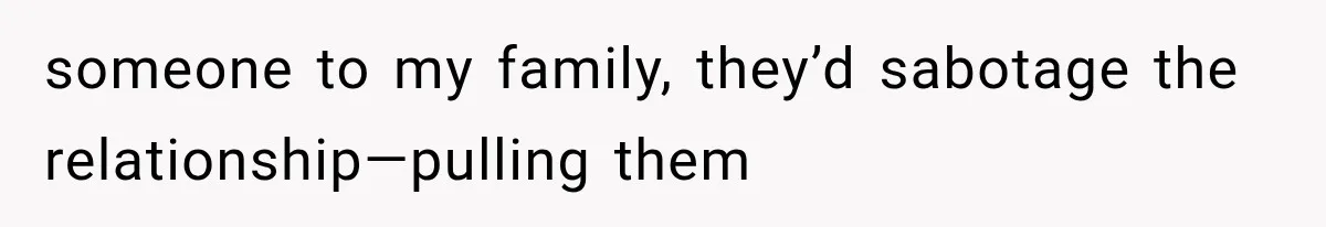 someone to my family, they’d sabotage the relationship—pulling them