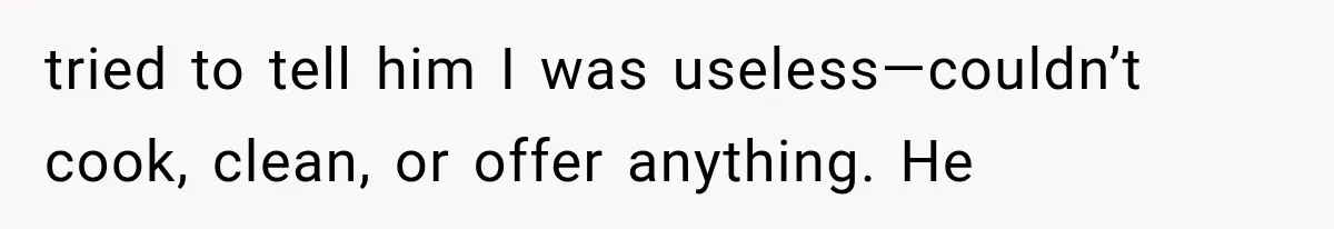 tried to tell him I was useless—couldn’t cook, clean, or offer anything. He