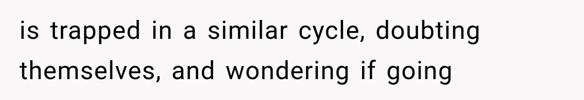 is trapped in a similar cycle, doubting themselves, and wondering if going