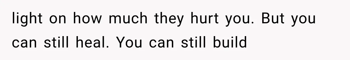 light on how much they hurt you. But you can still heal. You can still build