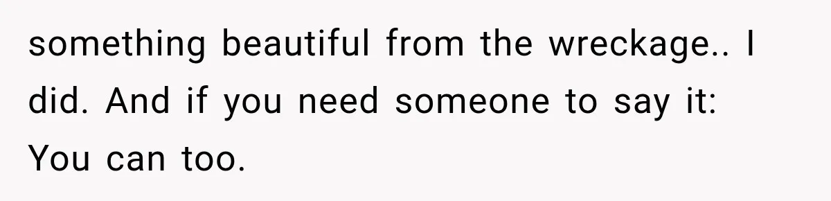 something beautiful from the wreckage.. I did. And if you need someone to say it: You can too.