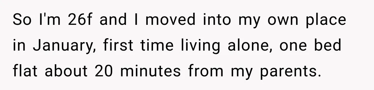 So I'm 26f and I moved into my own place in January, first time living alone, one bed flat about 20 minutes from my parents.