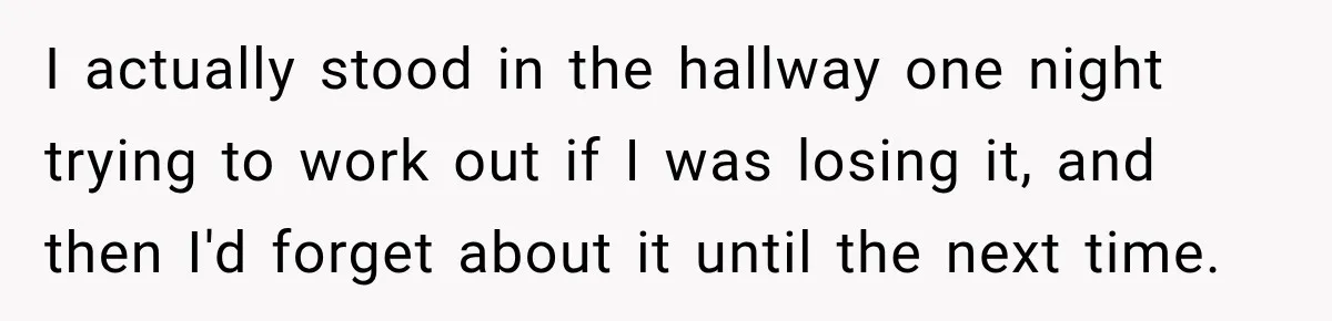 I actually stood in the hallway one night trying to work out if I was losing it, and then I'd forget about it until the next time.