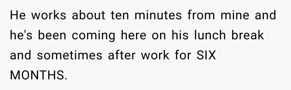 He works about ten minutes from mine and he's been coming here on his lunch break and sometimes after work for SIX MONTHS.
