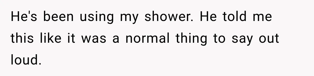 He's been using my shower. He told me this like it was a normal thing to say out loud.